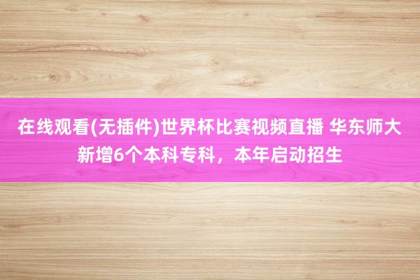 在线观看(无插件)世界杯比赛视频直播 华东师大新增6个本科专科,本年启动招生