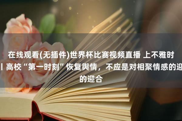 在线观看(无插件)世界杯比赛视频直播 上不雅时评丨高校“第一时刻”恢复舆情,不应是对相聚情感的迎合