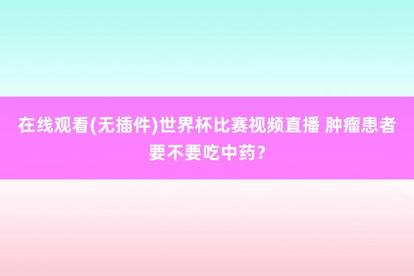 在线观看(无插件)世界杯比赛视频直播 肿瘤患者要不要吃中药?