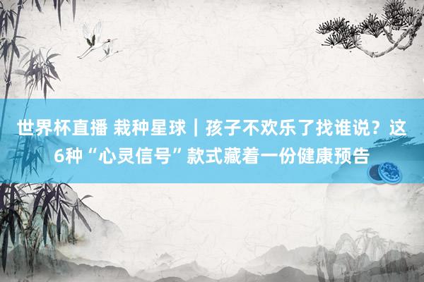 世界杯直播 栽种星球|孩子不欢乐了找谁说?这6种“心灵信号”款式藏着一份健康预告