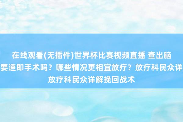 在线观看(无插件)世界杯比赛视频直播 查出脑膜瘤,一定要速即手术吗?哪些情况更相宜放疗?放疗科民众详解挽回战术