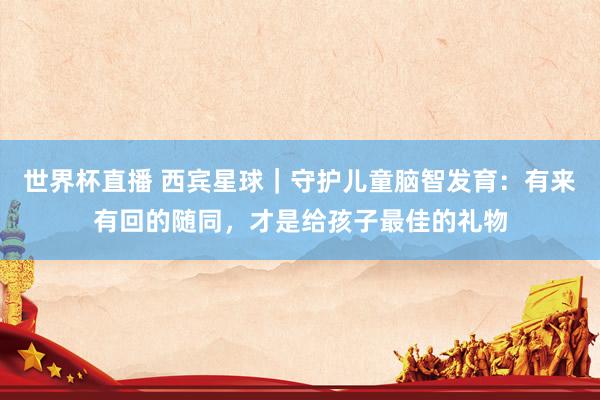 世界杯直播 西宾星球|守护儿童脑智发育:有来有回的随同,才是给孩子最佳的礼物
