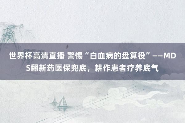 世界杯高清直播 警惕“白血病的盘算役”——MDS翻新药医保兜底，耕作患者疗养底气