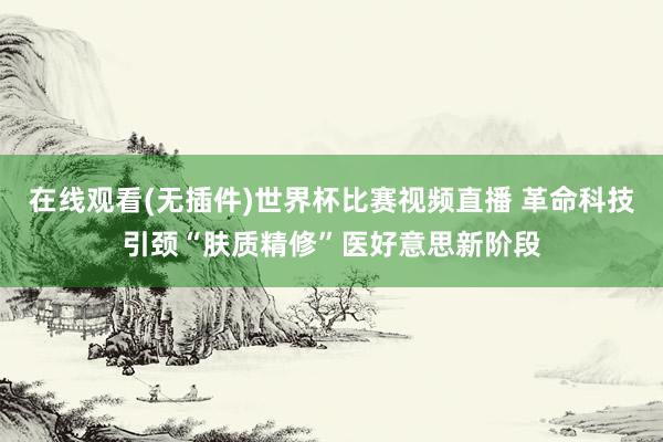 在线观看(无插件)世界杯比赛视频直播 革命科技引颈“肤质精修”医好意思新阶段