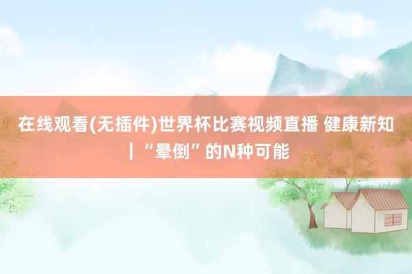 在线观看(无插件)世界杯比赛视频直播 健康新知|“晕倒”的N种可能