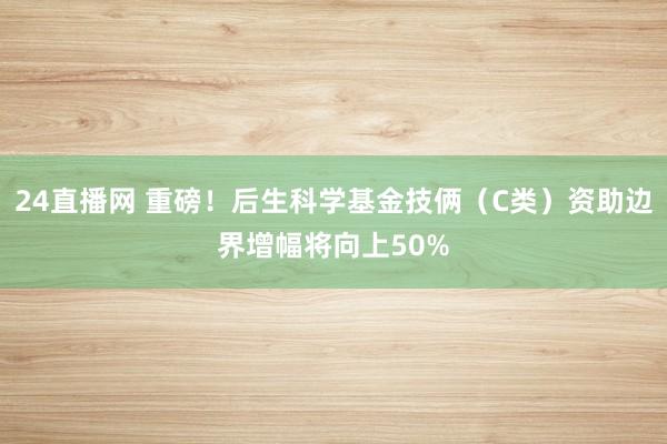 24直播网 重磅！后生科学基金技俩（C类）资助边界增幅将向上50%