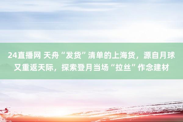 24直播网 天舟“发货”清单的上海货，源自月球又重返天际，探索登月当场“拉丝”作念建材