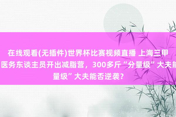 在线观看(无插件)世界杯比赛视频直播 上海三甲病院面向医务东谈主员开出减脂营,300多斤“分量级”大夫能否逆袭?