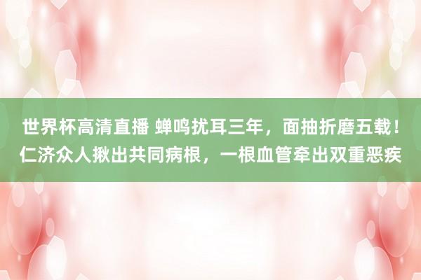世界杯高清直播 蝉鸣扰耳三年,面抽折磨五载!仁济众人揪出共同病根,一根血管牵出双重恶疾