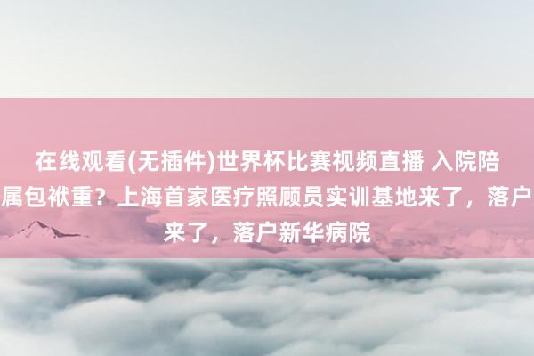 在线观看(无插件)世界杯比赛视频直播 入院陪护难、家属包袱重?上海首家医疗照顾员实训基地来了,落户新华病院