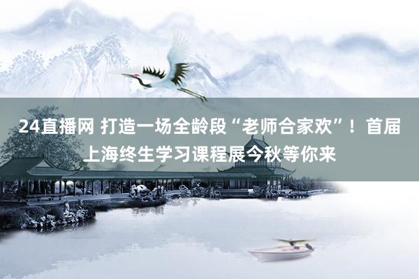 24直播网 打造一场全龄段“老师合家欢”!首届上海终生学习课程展今秋等你来