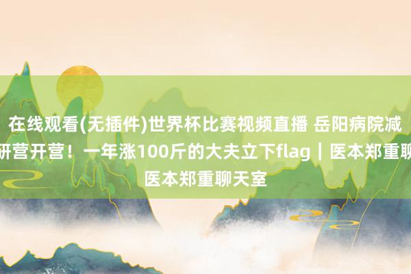 在线观看(无插件)世界杯比赛视频直播 岳阳病院减脂考研营开营！一年涨100斤的大夫立下flag｜医本郑重聊天室