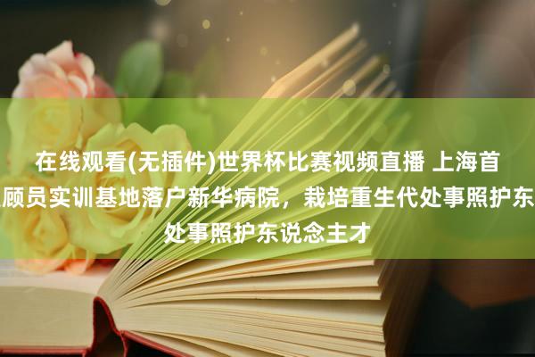 在线观看(无插件)世界杯比赛视频直播 上海首家医疗照顾员实训基地落户新华病院,栽培重生代处事照护东说念主才