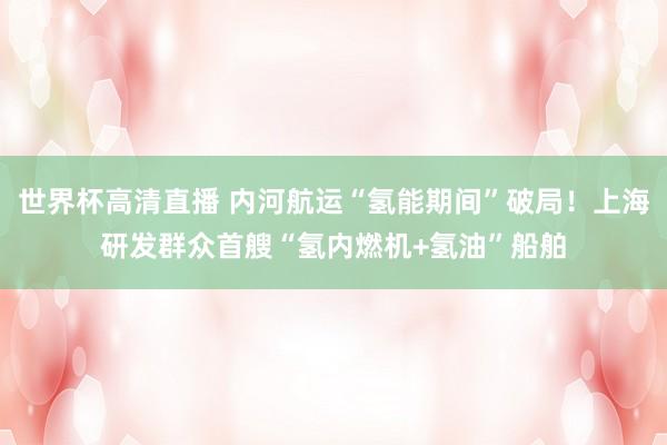 世界杯高清直播 内河航运“氢能期间”破局!上海研发群众首艘“氢内燃机+氢油”船舶