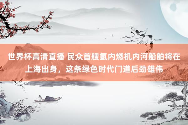 世界杯高清直播 民众首艘氢内燃机内河船舶将在上海出身,这条绿色时代门道后劲雄伟