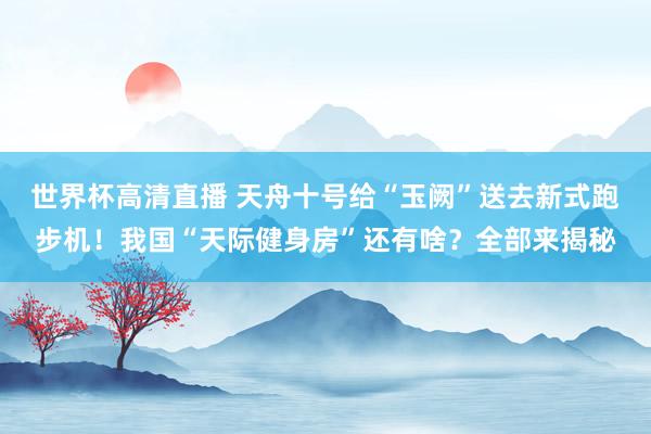 世界杯高清直播 天舟十号给“玉阙”送去新式跑步机!我国“天际健身房”还有啥?全部来揭秘