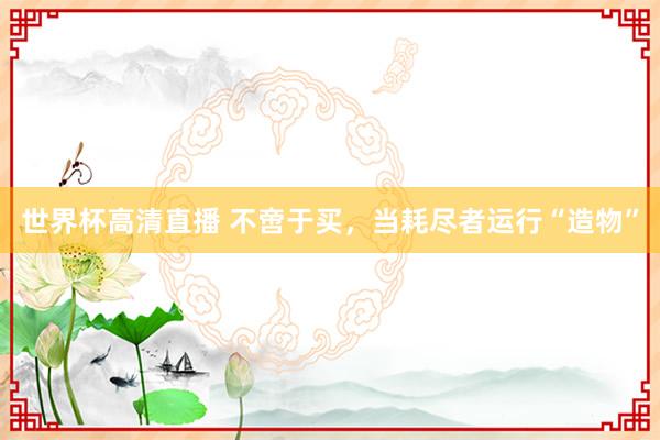 世界杯高清直播 不啻于买,当耗尽者运行“造物”