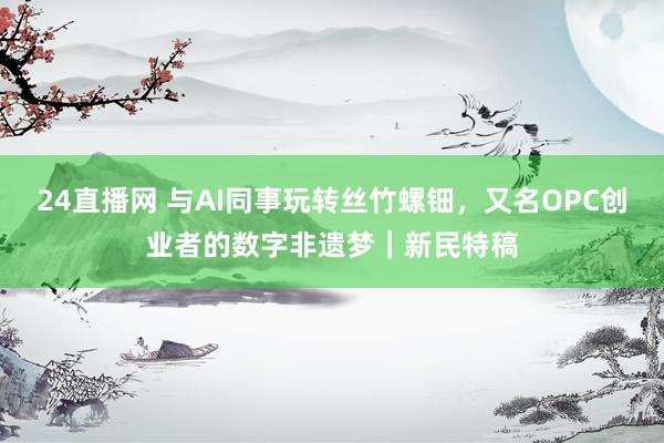 24直播网 与AI同事玩转丝竹螺钿,又名OPC创业者的数字非遗梦|新民特稿