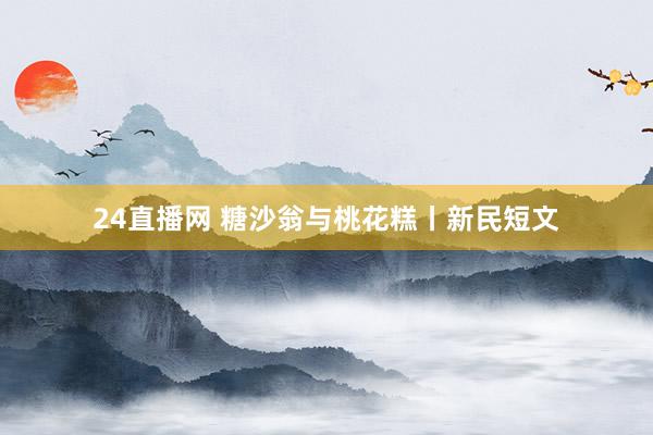 24直播网 糖沙翁与桃花糕丨新民短文