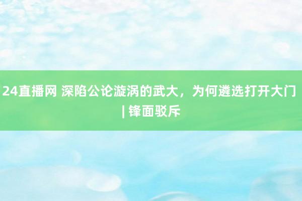 24直播网 深陷公论漩涡的武大,为何遴选打开大门 | 锋面驳斥