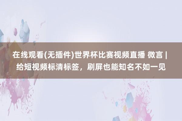 在线观看(无插件)世界杯比赛视频直播 微言 | 给短视频标清标签,刷屏也能知名不如一见