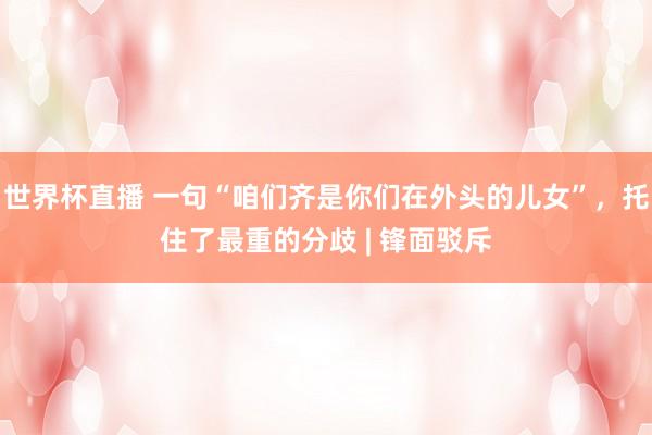 世界杯直播 一句“咱们齐是你们在外头的儿女”,托住了最重的分歧 | 锋面驳斥