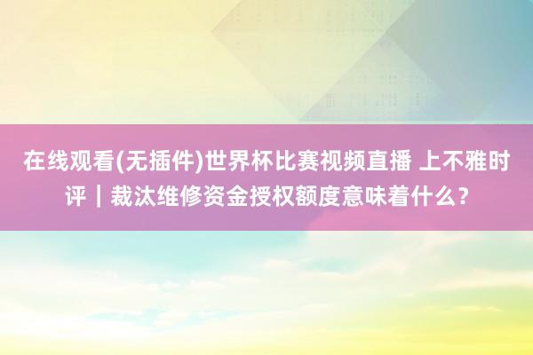 在线观看(无插件)世界杯比赛视频直播 上不雅时评｜裁汰维修资金授权额度意味着什么？