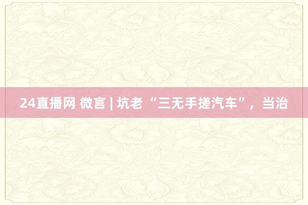 24直播网 微言 | 坑老 “三无手搓汽车”,当治