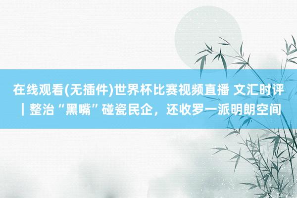 在线观看(无插件)世界杯比赛视频直播 文汇时评|整治“黑嘴”碰瓷民企,还收罗一派明朗空间