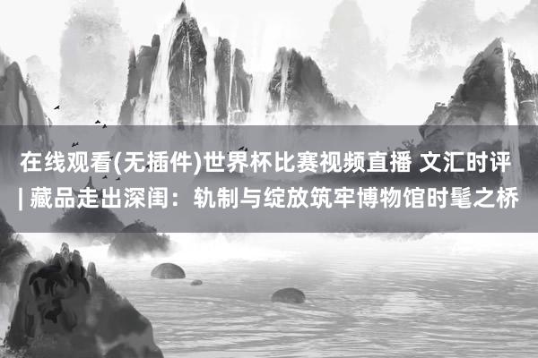 在线观看(无插件)世界杯比赛视频直播 文汇时评 | 藏品走出深闺:轨制与绽放筑牢博物馆时髦之桥