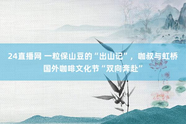 24直播网 一粒保山豆的“出山记”,咖叔与虹桥国外咖啡文化节“双向奔赴”