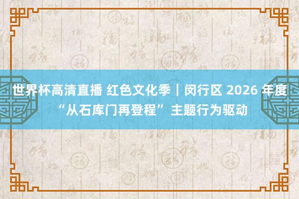世界杯高清直播 红色文化季|闵行区 2026 年度 “从石库门再登程” 主题行为驱动
