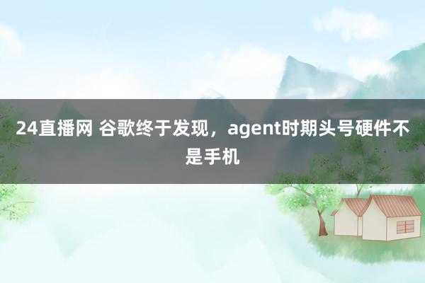 24直播网 谷歌终于发现,agent时期头号硬件不是手机
