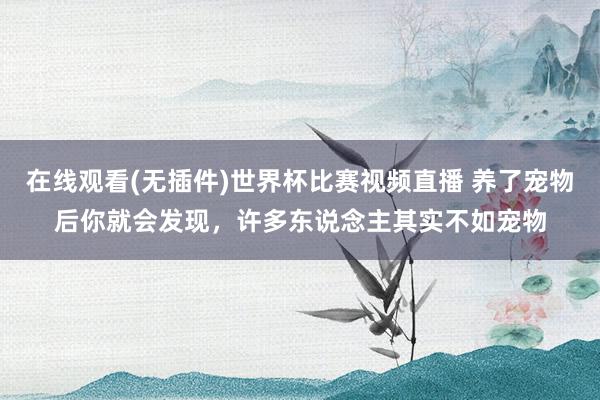 在线观看(无插件)世界杯比赛视频直播 养了宠物后你就会发现,许多东说念主其实不如宠物