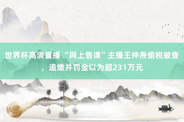 世界杯高清直播 “网上售课”主播王仲焘偷税被查,追缴并罚金以为超231万元