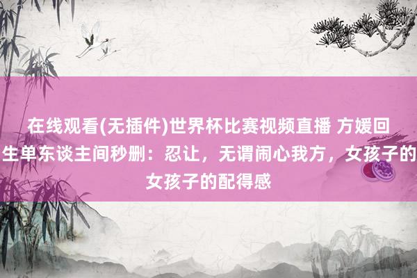在线观看(无插件)世界杯比赛视频直播 方媛回复住男生单东谈主间秒删:忍让,无谓闹心我方,女孩子的配得感