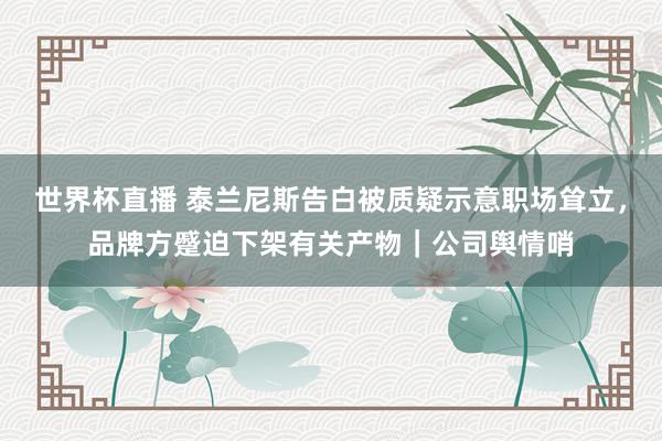 世界杯直播 泰兰尼斯告白被质疑示意职场耸立,品牌方蹙迫下架有关产物|公司舆情哨