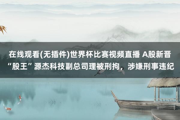 在线观看(无插件)世界杯比赛视频直播 A股新晋“股王”源杰科技副总司理被刑拘，涉嫌刑事违纪