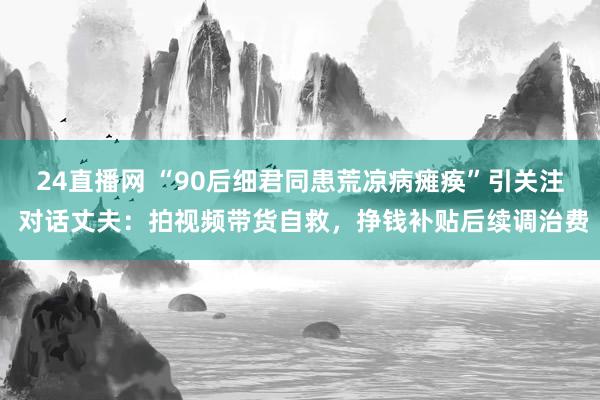 24直播网 “90后细君同患荒凉病瘫痪”引关注 对话丈夫:拍视频带货自救,挣钱补贴后续调治费