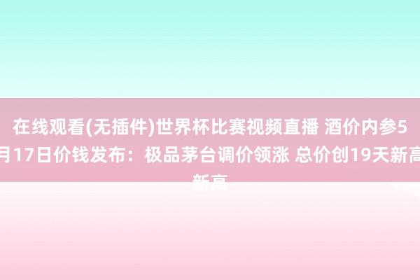 在线观看(无插件)世界杯比赛视频直播 酒价内参5月17日价钱发布:极品茅台调价领涨 总价创19天新高