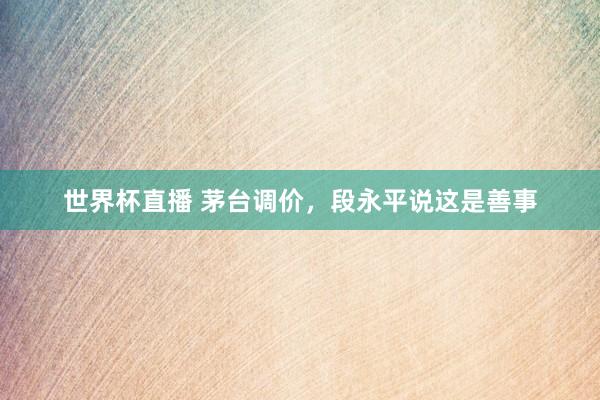 世界杯直播 茅台调价,段永平说这是善事