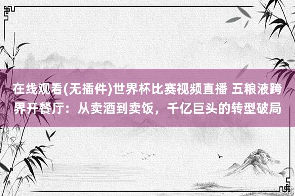在线观看(无插件)世界杯比赛视频直播 五粮液跨界开餐厅:从卖酒到卖饭,千亿巨头的转型破局