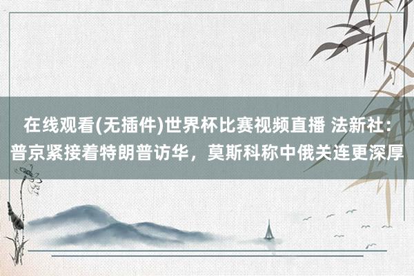在线观看(无插件)世界杯比赛视频直播 法新社:普京紧接着特朗普访华,莫斯科称中俄关连更深厚