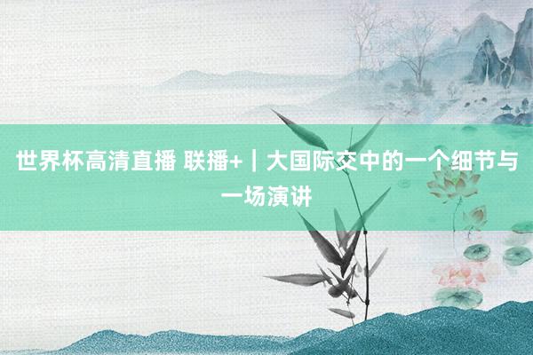 世界杯高清直播 联播+|大国际交中的一个细节与一场演讲