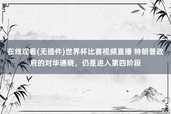 在线观看(无插件)世界杯比赛视频直播 特朗普政府的对华通晓,仍是进入第四阶段