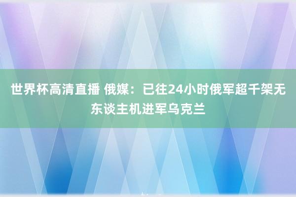 世界杯高清直播 俄媒：已往24小时俄军超千架无东谈主机进军乌克兰