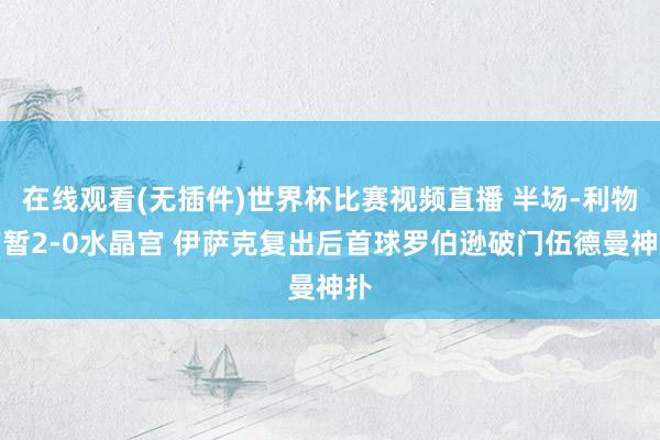 在线观看(无插件)世界杯比赛视频直播 半场-利物浦暂2-0水晶宫 伊萨克复出后首球罗伯逊破门伍德曼神扑