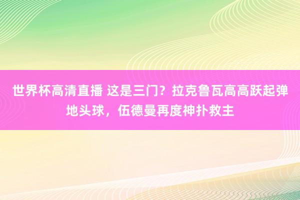 世界杯高清直播 这是三门？拉克鲁瓦高高跃起弹地头球，伍德曼再度神扑救主