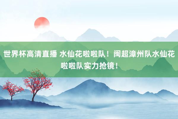 世界杯高清直播 水仙花啦啦队！闽超漳州队水仙花啦啦队实力抢镜！