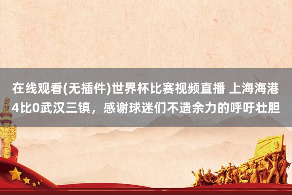 在线观看(无插件)世界杯比赛视频直播 上海海港4比0武汉三镇,感谢球迷们不遗余力的呼吁壮胆